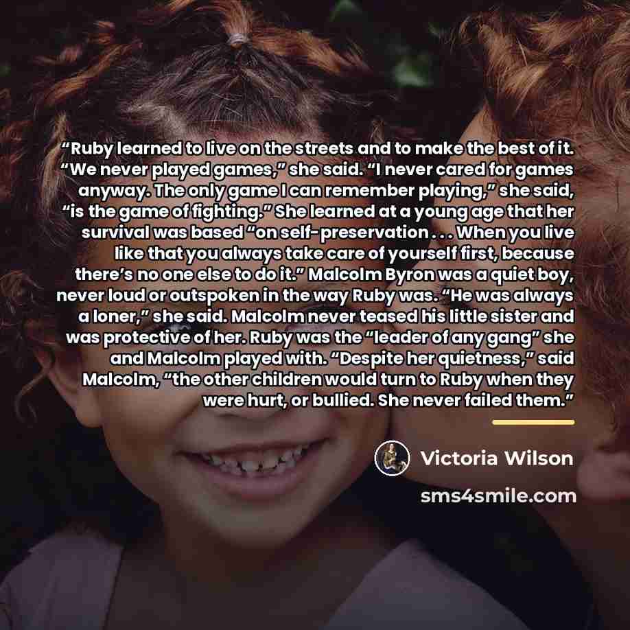 “Ruby learned to live on the streets and to make the best of it. “We never played games,” she said. “I never cared for games anyway. The only game I can remember playing,” she said, “is the game of fighting.” She learned at a young age that her survival was based “on self-preservation . . . When…” quote by Victoria Wilson