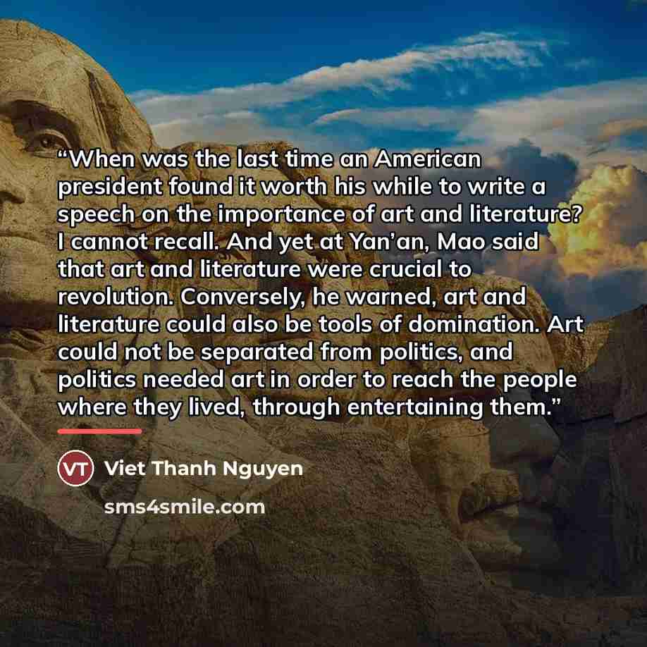 “When was the last time an American president found it worth his while to write a speech on the importance of art and literature? I cannot recall. And yet at Yan’an, Mao said that art and literature were crucial to revolution. Conversely, he warned, art and literature could also be tools of…” quote by Viet Thanh Nguyen