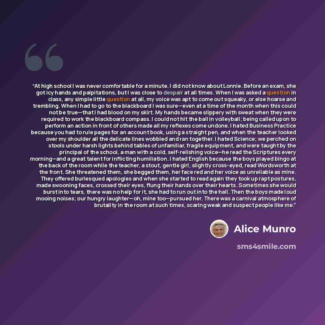 “At high school I was never comfortable for a minute. I did not know about Lonnie. Before an exam, she got icy hands and palpitations, but I was close to despair at all times. When I was asked a question in class, any simple little question at all, my voice was apt to come out squeaky, or else…” quote by Alice Munro