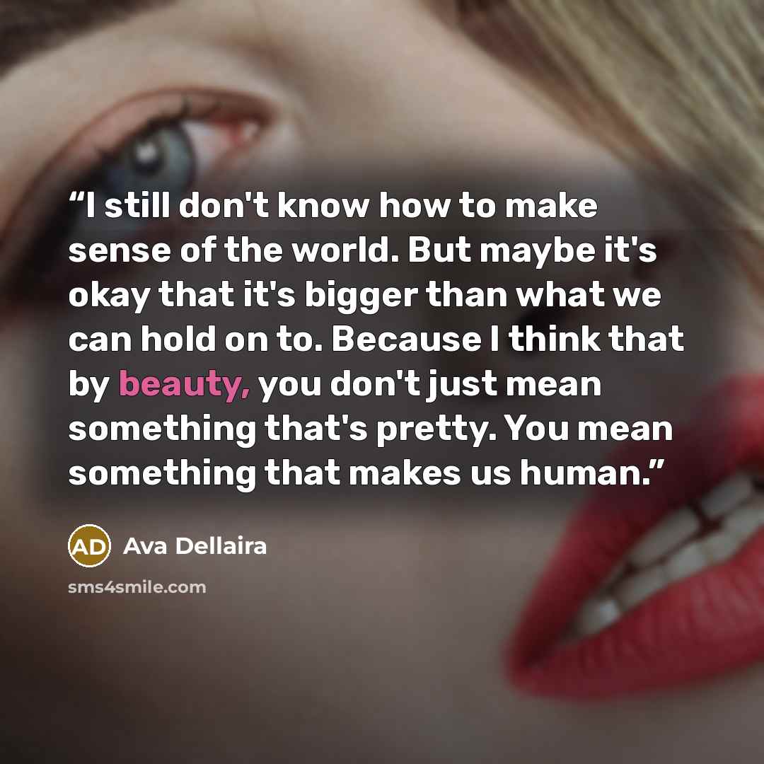 “I still don't know how to make sense of the world. But maybe it's okay that it's bigger than what we can hold on to. Because I think that by beauty, you don't just mean something that's pretty. You mean something that makes us human.” quote by Ava Dellaira