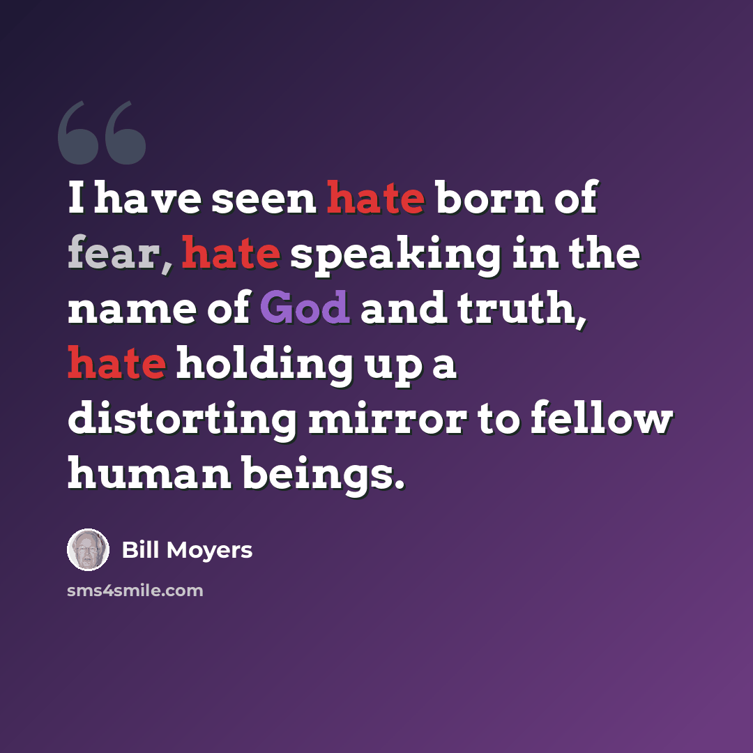 “I have seen hate born of fear, hate speaking in the name of God and truth, hate holding up a distorting mirror to fellow human beings.” quote by Bill Moyers