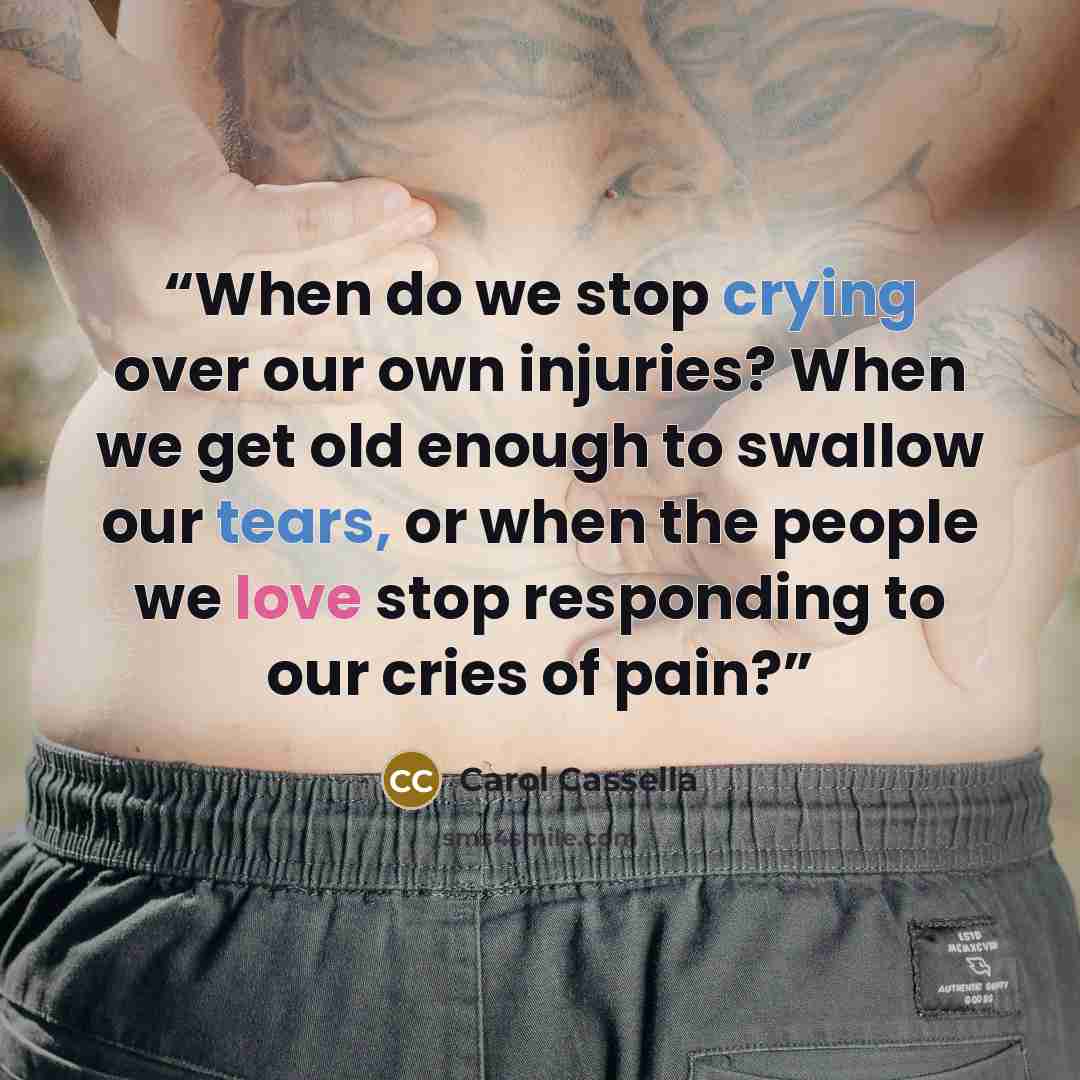 “When do we stop crying over our own injuries? When we get old enough to swallow our tears, or when the people we love stop responding to our cries of pain?” quote by Carol Cassella