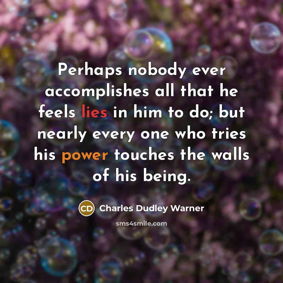“Perhaps nobody ever accomplishes all that he feels lies in him to do; but nearly every one who tries his power touches the walls of his being.” quote by Charles Dudley Warner