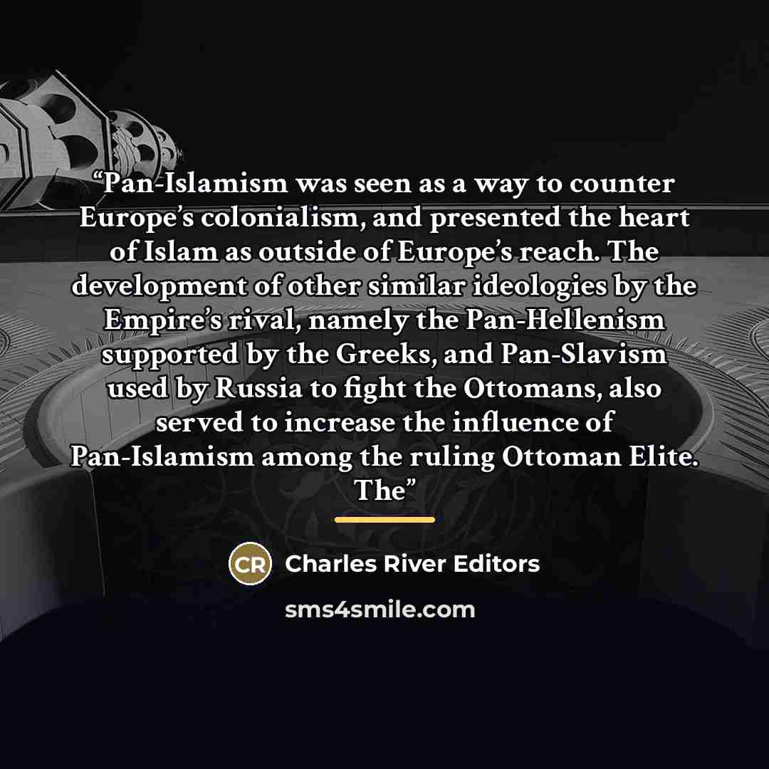 “Pan-Islamism was seen as a way to counter Europe’s colonialism, and presented the heart of Islam as outside of Europe’s reach. The development of other similar ideologies by the Empire’s rival, namely the Pan-Hellenism supported by the Greeks, and Pan-Slavism used by Russia to fight the Ottomans…” quote by Charles River Editors