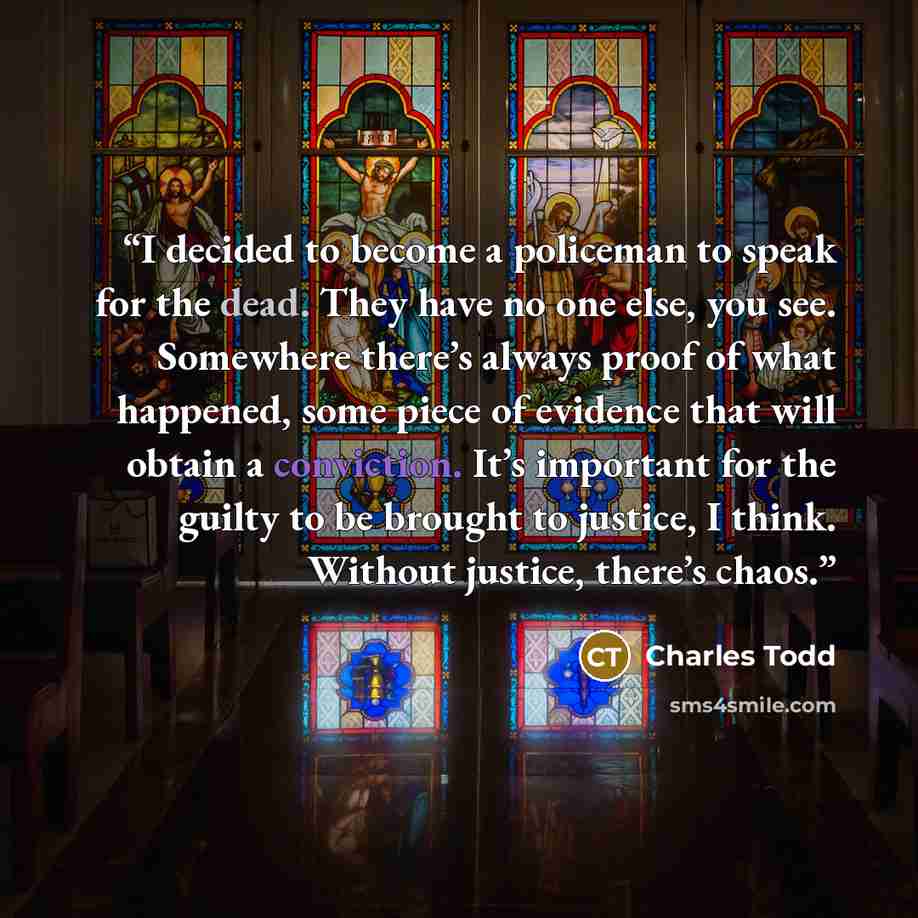 “I decided to become a policeman to speak for the dead. They have no one else, you see. Somewhere there’s always proof of what happened, some piece of evidence that will obtain a conviction. It’s important for the guilty to be brought to justice, I think. Without justice, there’s chaos.” quote by Charles Todd