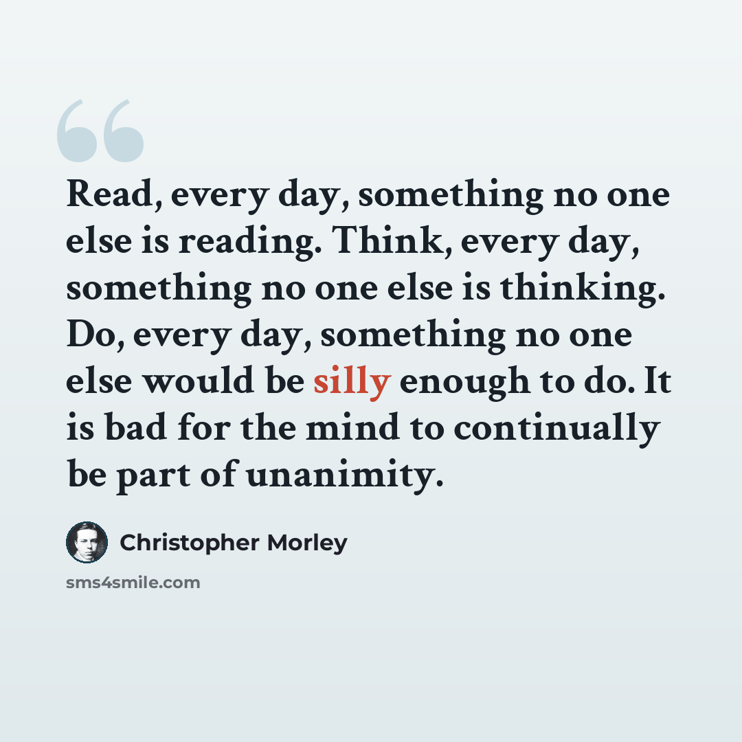 “Read, every day, something no one else is reading. Think, every day, something no one else is thinking. Do, every day, something no one else would be silly enough to do. It is bad for the mind to continually be part of unanimity.” quote by Christopher Morley