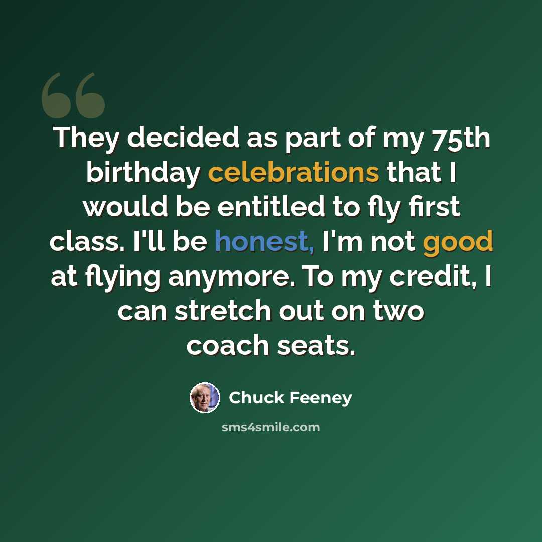 “They decided as part of my 75th birthday celebrations that I would be entitled to fly first class. I'll be honest, I'm not good at flying anymore. To my credit, I can stretch out on two coach seats.” quote by Chuck Feeney