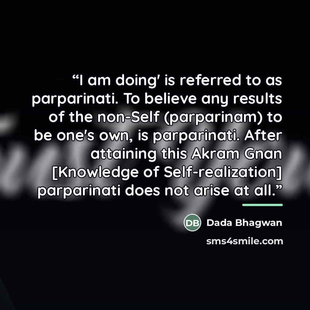“I am doing' is referred to as parparinati. To believe any results of the non-Self (parparinam) to be one's own, is parparinati. After attaining this Akram Gnan [Knowledge of Self-realization] parparinati does not arise at all.” quote by Dada Bhagwan