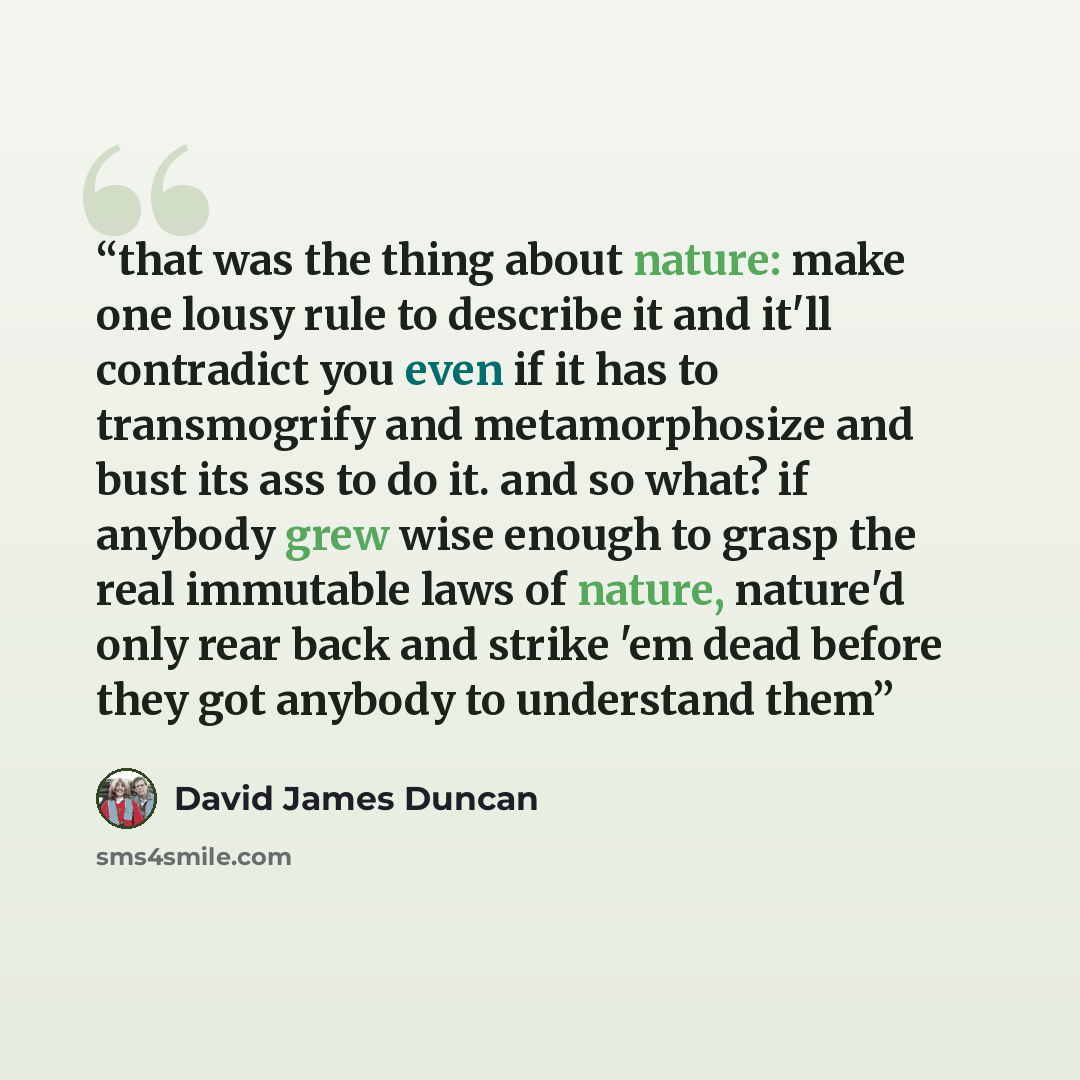 “that was the thing about nature: make one lousy rule to describe it and it'll contradict you even if it has to transmogrify and metamorphosize and bust its ass to do it. and so what? if anybody grew wise enough to grasp the real immutable laws of nature, nature'd only rear back and strike 'em dead…” quote by David James Duncan