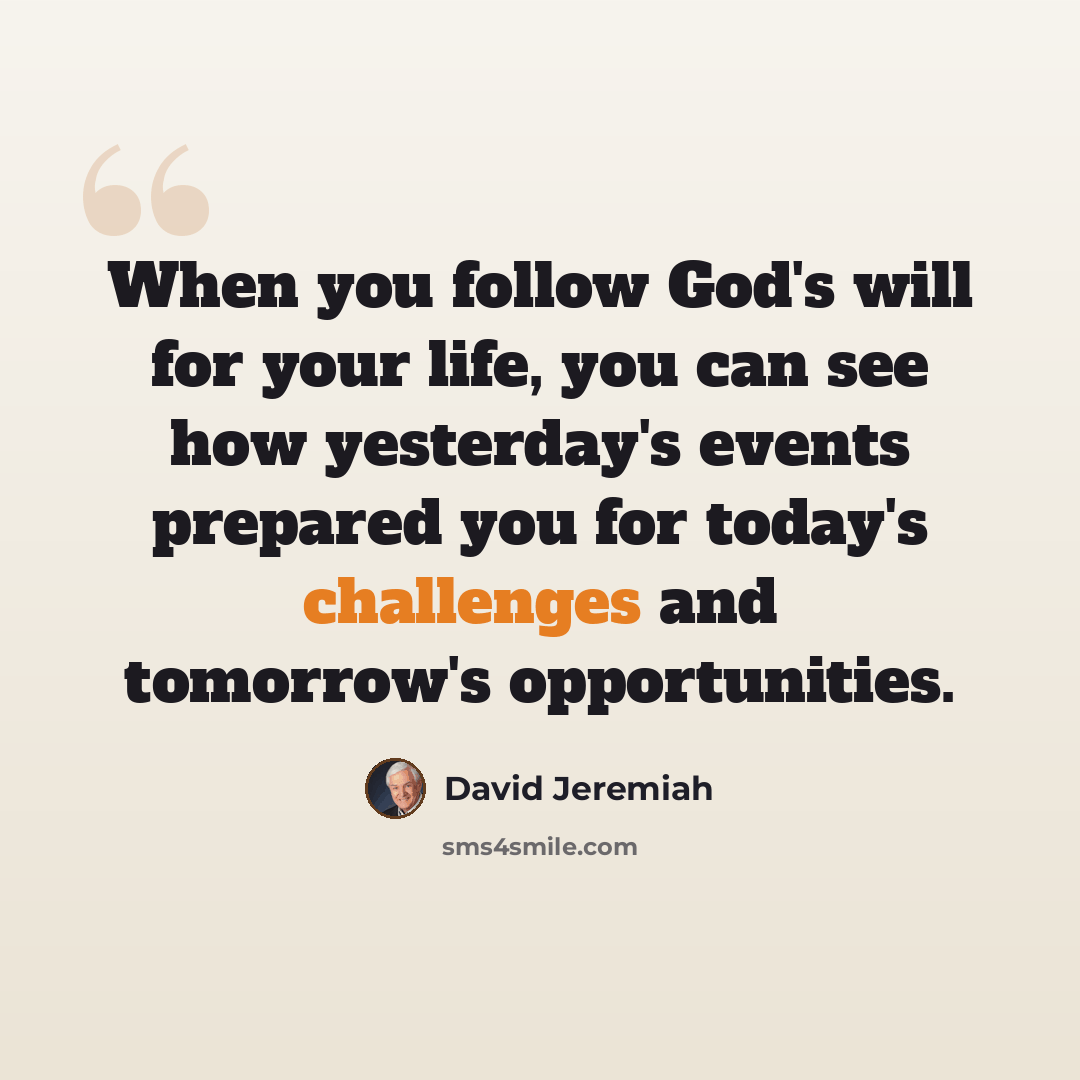“When you follow God's will for your life, you can see how yesterday's events prepared you for today's challenges and tomorrow's opportunities.” quote by David Jeremiah