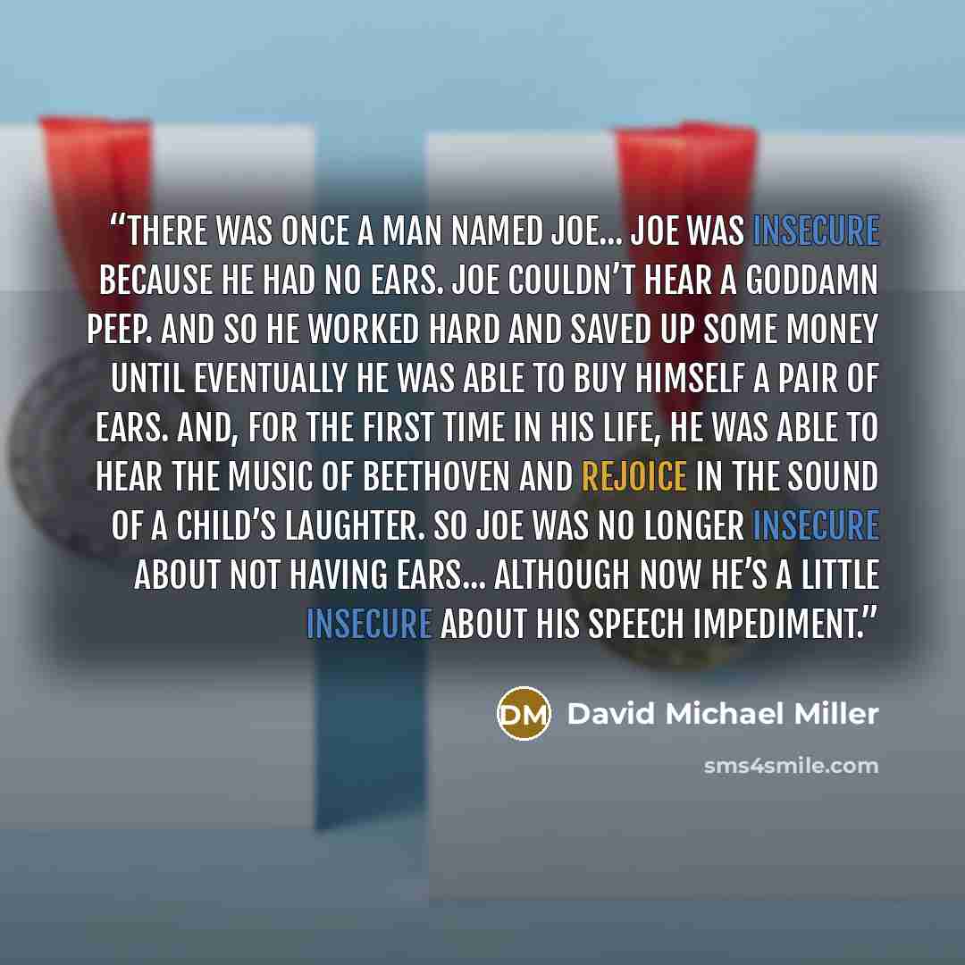 “There was once a man named Joe... Joe was insecure because he had no ears. Joe couldn’t hear a goddamn peep. And so he worked hard and saved up some money until eventually he was able to buy himself a pair of ears. And, for the first time in his life, he was able to hear the music of Beethoven and…” quote by David Michael Miller
