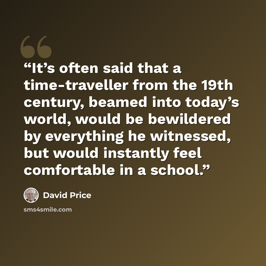 “It’s often said that a time-traveller from the 19th century, beamed into today’s world, would be bewildered by everything he witnessed, but would instantly feel comfortable in a school.” quote by David Price