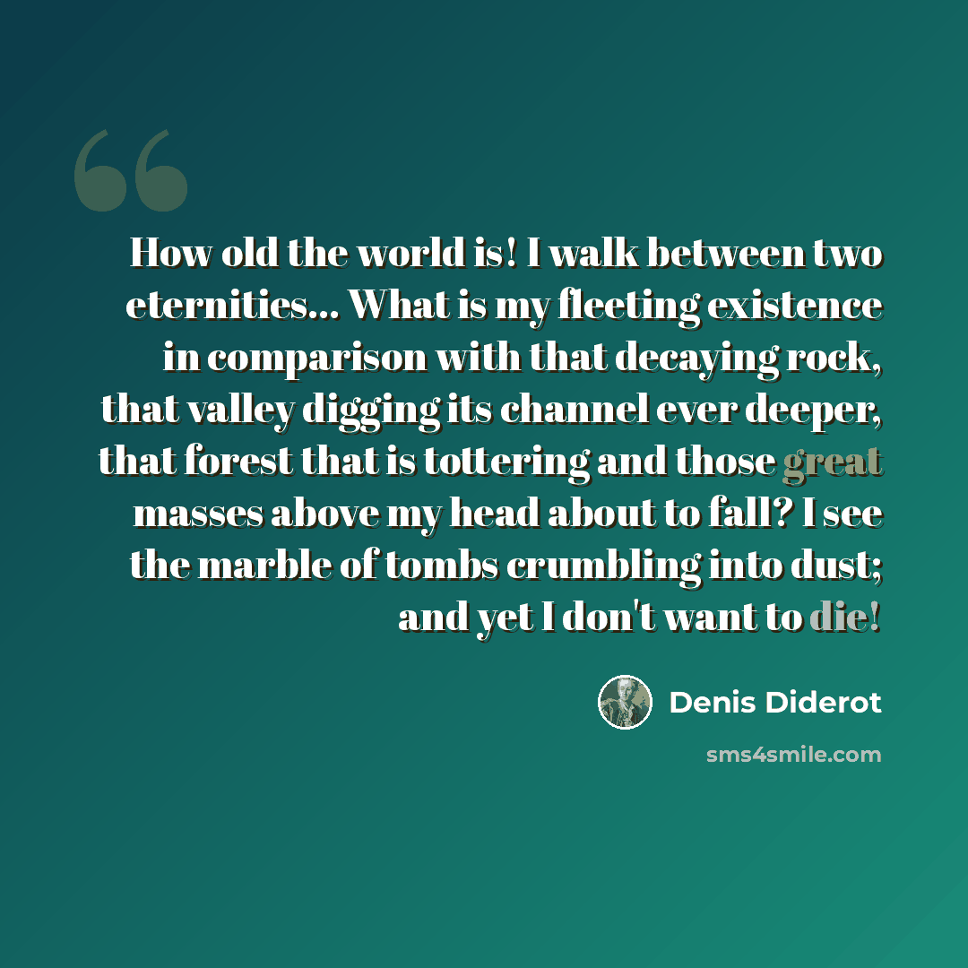 “How old the world is! I walk between two eternities… What is my fleeting existence in comparison with that decaying rock, that valley digging its channel ever deeper, that forest that is tottering and those great masses above my head about to fall? I see the marble of tombs crumbling into dust…” quote by Denis Diderot
