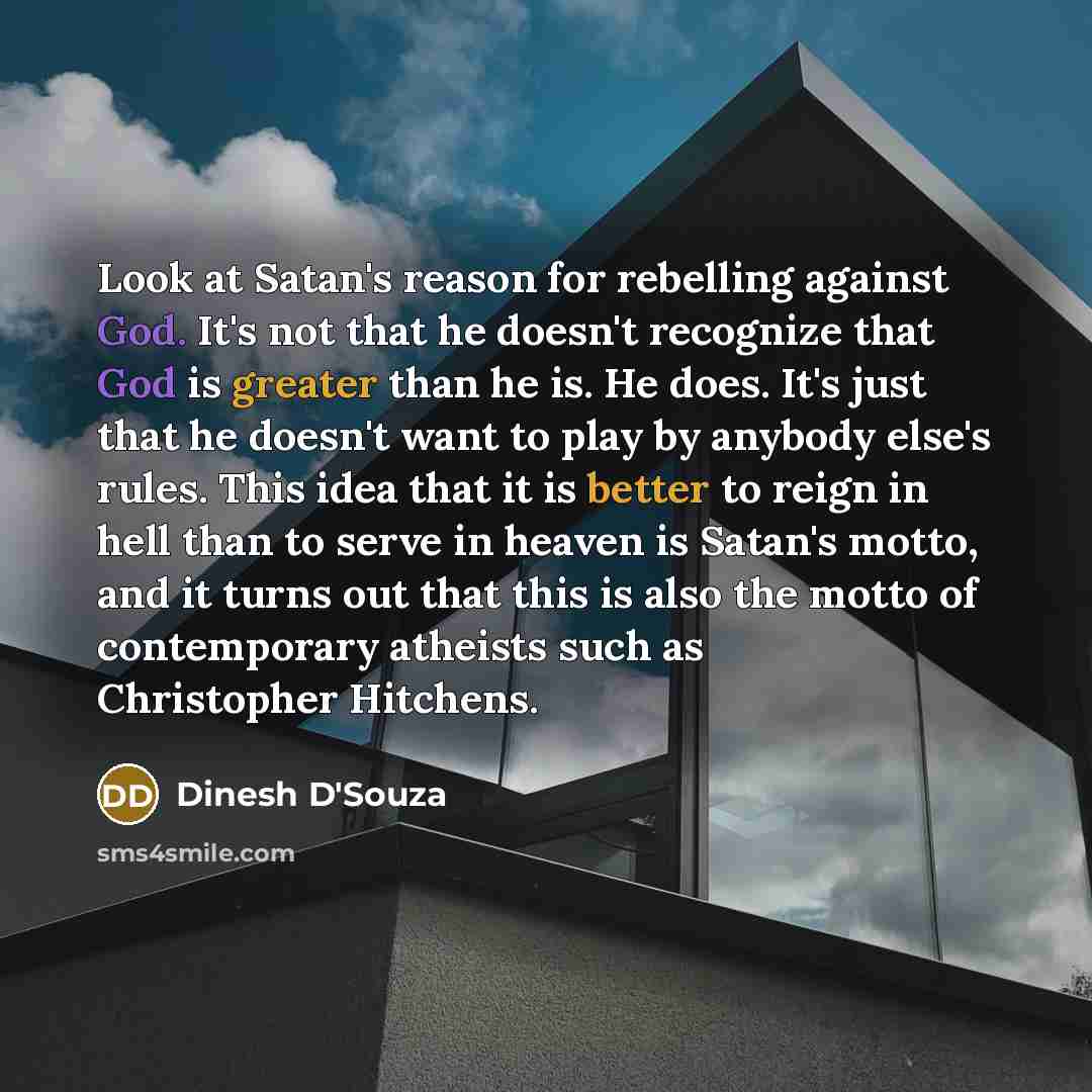 “Look at Satan's reason for rebelling against God. It's not that he doesn't recognize that God is greater than he is. He does. It's just that he doesn't want to play by anybody else's rules. This idea that it is better to reign in hell than to serve in heaven is Satan's motto, and it turns out that…” quote by Dinesh D'Souza