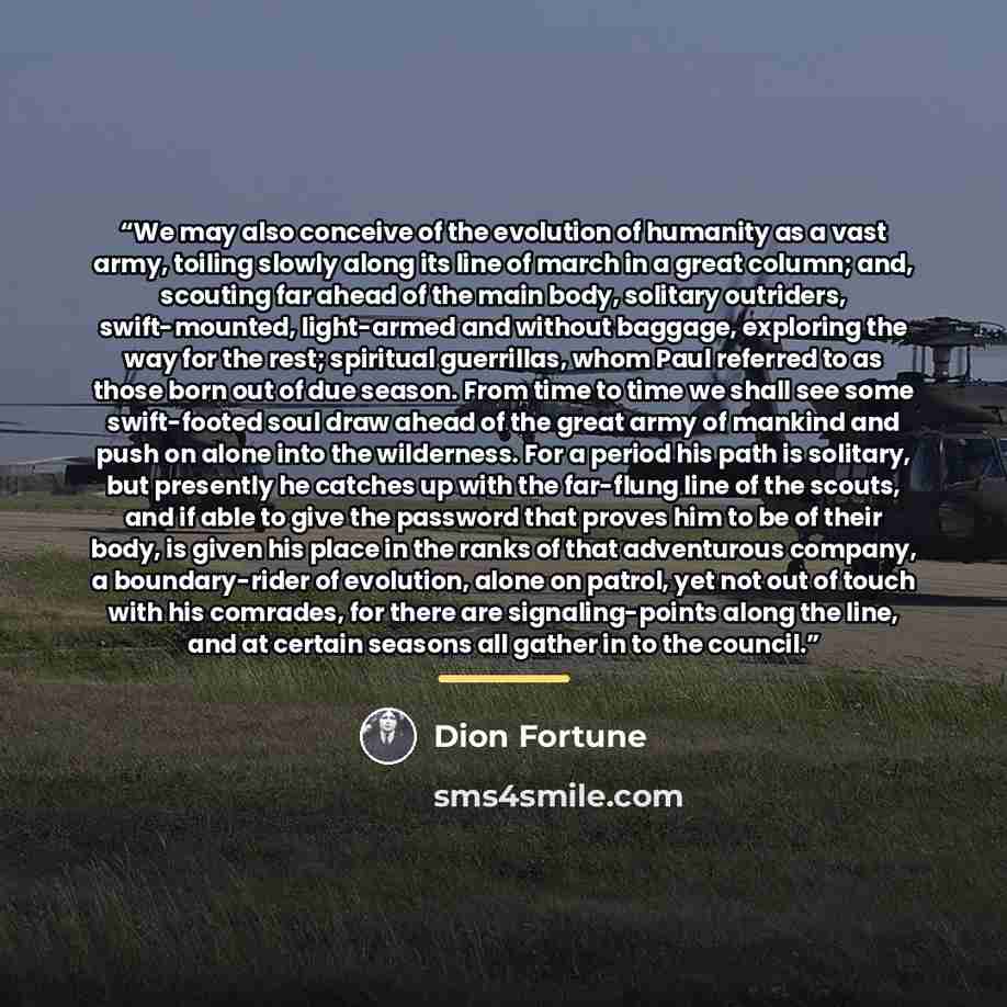 “We may also conceive of the evolution of humanity as a vast army, toiling slowly along its line of march in a great column; and, scouting far ahead of the main body, solitary outriders, swift-mounted, light-armed and without baggage, exploring the way for the rest; spiritual guerrillas, whom Paul…” quote by Dion Fortune
