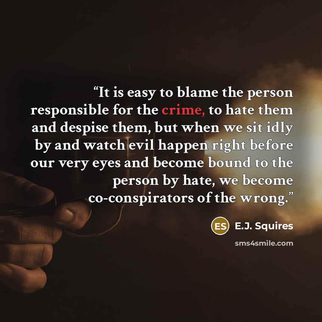 “It is easy to blame the person responsible for the crime, to hate them and despise them, but when we sit idly by and watch evil happen right before our very eyes and become bound to the person by hate, we become co-conspirators of the wrong.” quote by E.J. Squires
