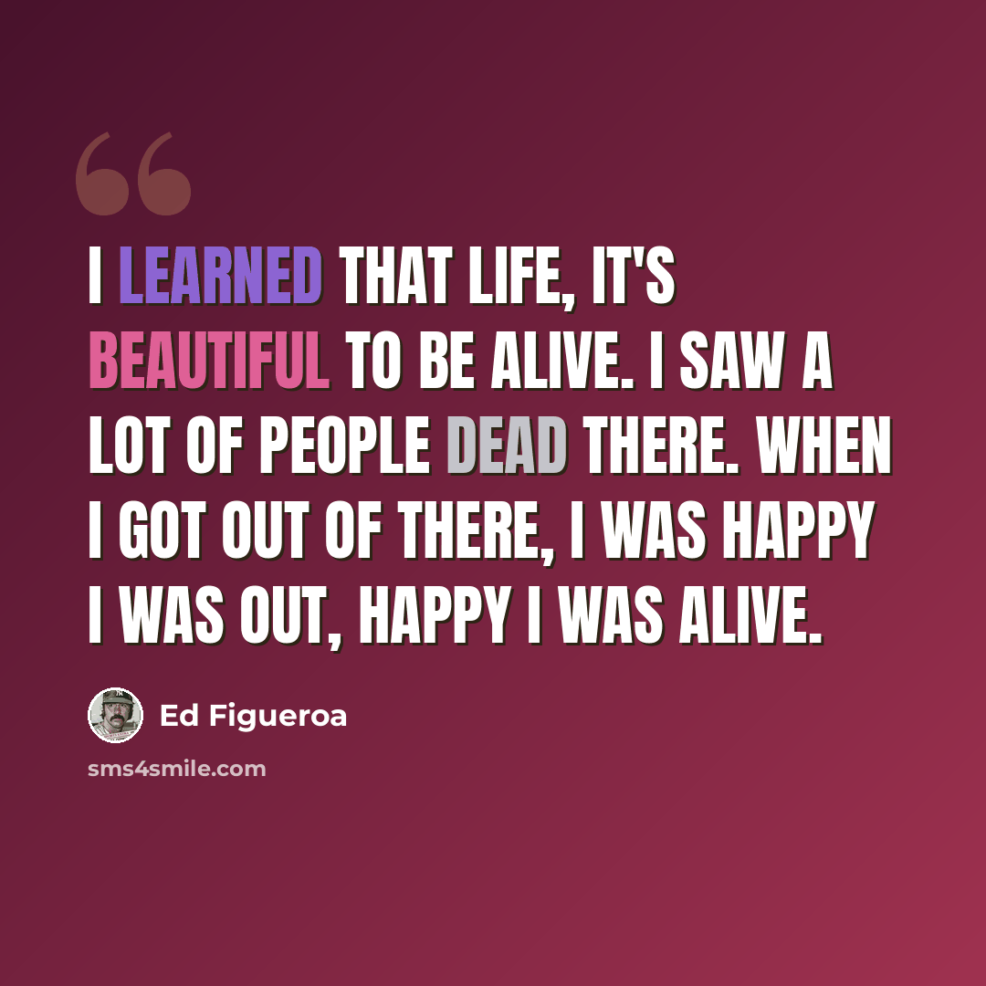 “I learned that life, it's beautiful to be alive. I saw a lot of people dead there. When I got out of there, I was happy I was out, happy I was alive.” quote by Ed Figueroa