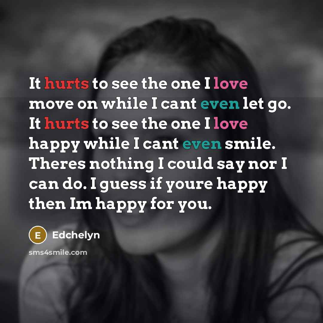 “It hurts to see the one I love move on while I cant even let go. It hurts to see the one I love happy while I cant even smile. Theres nothing I could say nor I can do. I guess if youre happy then Im happy for you.” quote by Edchelyn