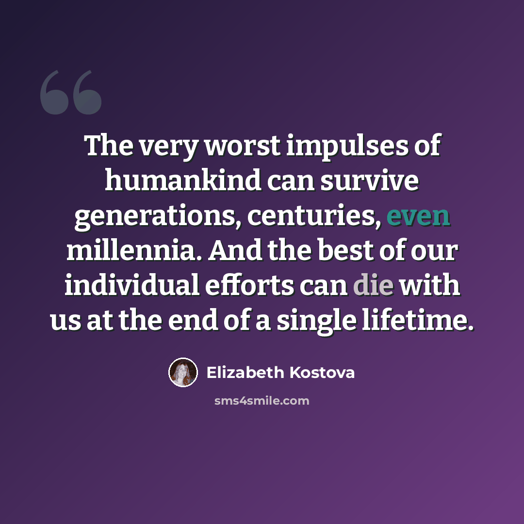 “The very worst impulses of humankind can survive generations, centuries, even millennia. And the best of our individual efforts can die with us at the end of a single lifetime.” quote by Elizabeth Kostova
