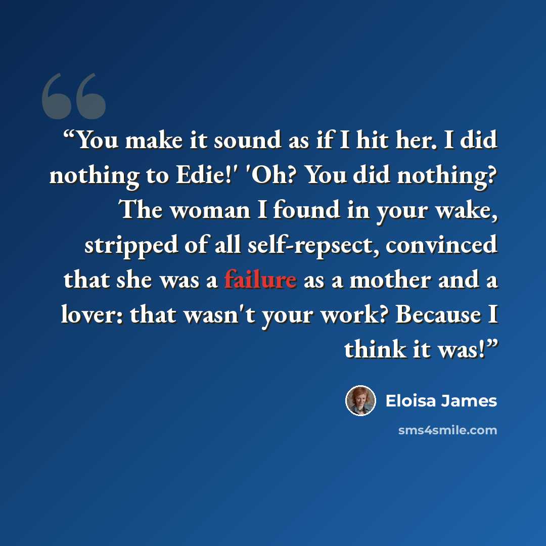 “You make it sound as if I hit her. I did nothing to Edie!' 'Oh? You did nothing? The woman I found in your wake, stripped of all self-repsect, convinced that she was a failure as a mother and a lover: that wasn't your work? Because I think it was!” quote by Eloisa James