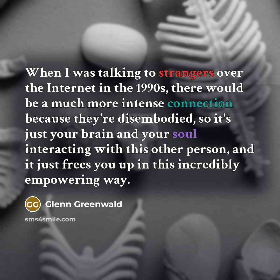 “When I was talking to strangers over the Internet in the 1990s, there would be a much more intense connection because they're disembodied, so it's just your brain and your soul interacting with this other person, and it just frees you up in this incredibly empowering way.” quote by Glenn Greenwald