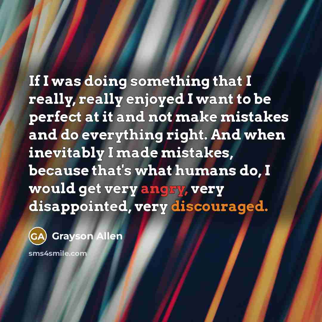 “If I was doing something that I really, really enjoyed I want to be perfect at it and not make mistakes and do everything right. And when inevitably I made mistakes, because that's what humans do, I would get very angry, very disappointed, very discouraged.” quote by Grayson Allen
