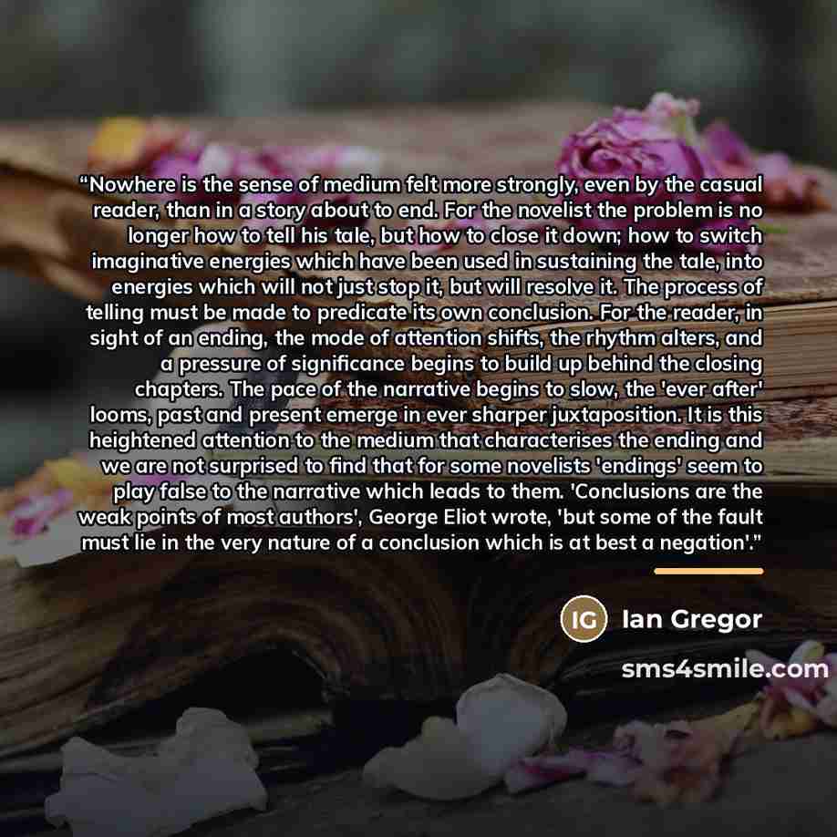 “Nowhere is the sense of medium felt more strongly, even by the casual reader, than in a story about to end. For the novelist the problem is no longer how to tell his tale, but how to close it down; how to switch imaginative energies which have been used in sustaining the tale, into energies which…” quote by Ian Gregor