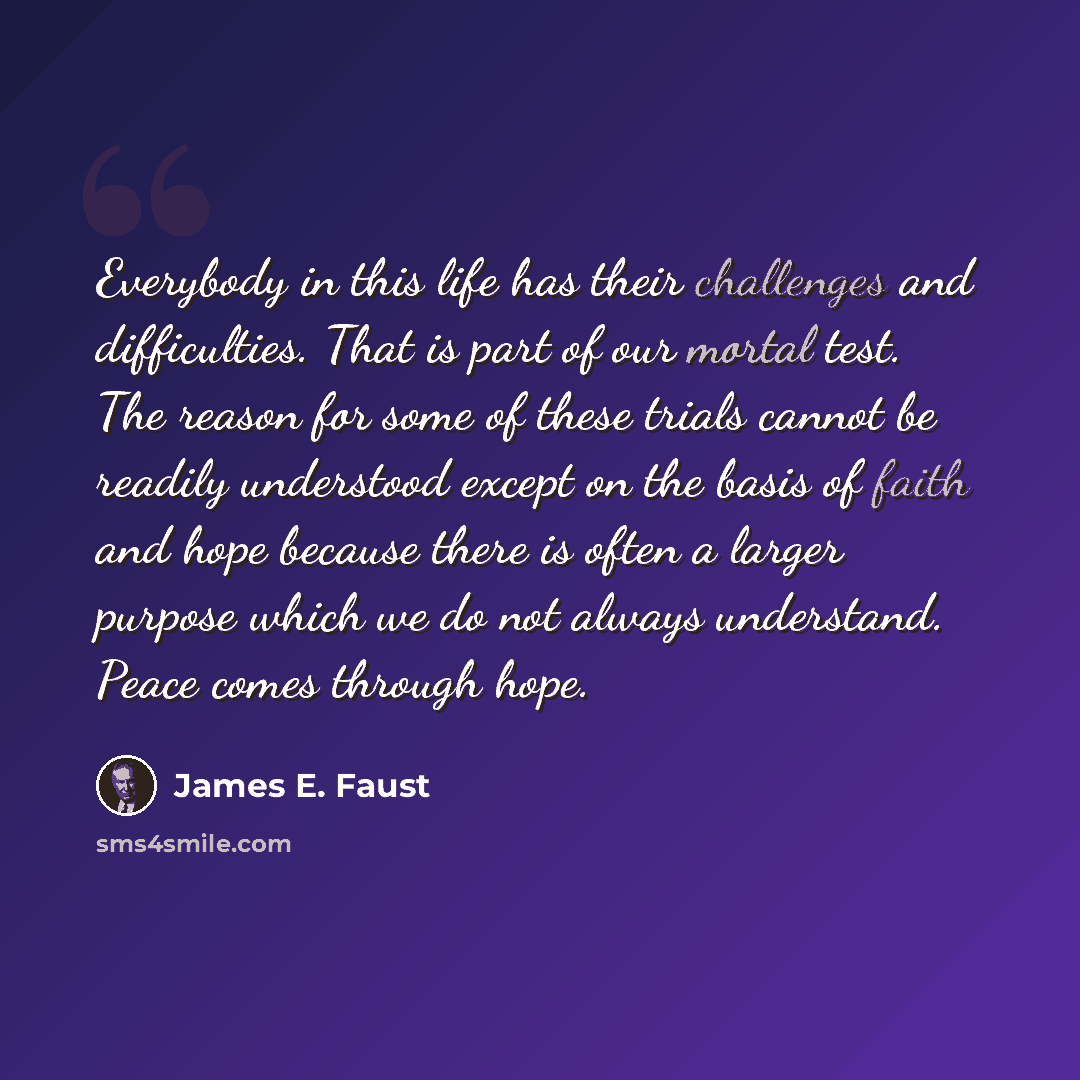 “Everybody in this life has their challenges and difficulties. That is part of our mortal test. The reason for some of these trials cannot be readily understood except on the basis of faith and hope because there is often a larger purpose which we do not always understand. Peace comes through hope.” quote by James E. Faust