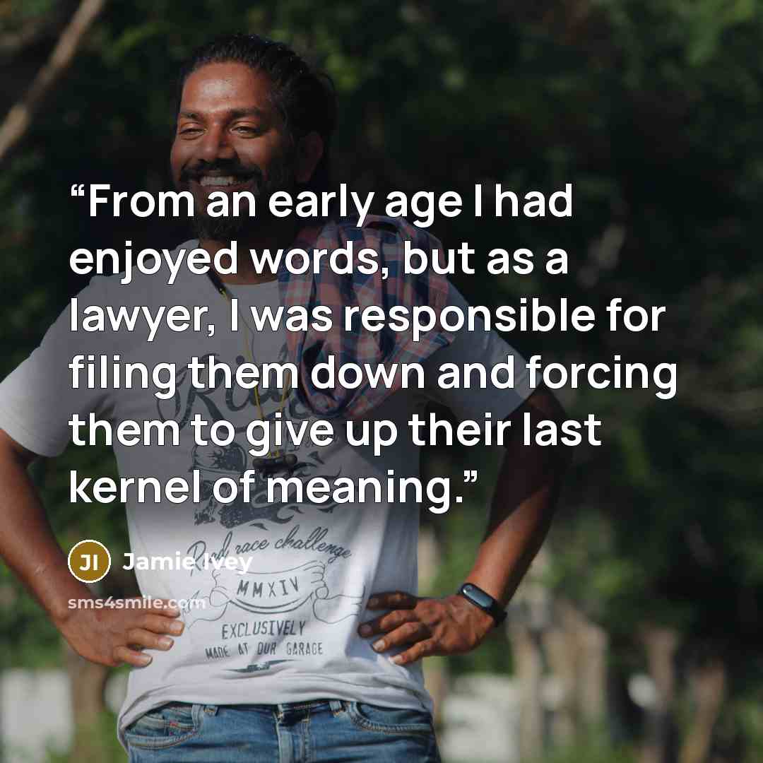 “From an early age I had enjoyed words, but as a lawyer, I was responsible for filing them down and forcing them to give up their last kernel of meaning.” quote by Jamie Ivey