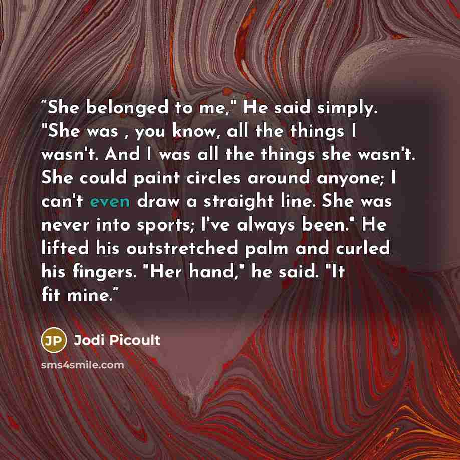 “She belonged to me," He said simply. "She was , you know, all the things I wasn't. And I was all the things she wasn't. She could paint circles around anyone; I can't even draw a straight line. She was never into sports; I've always been." He lifted his outstretched palm and curled his fingers…” quote by Jodi Picoult
