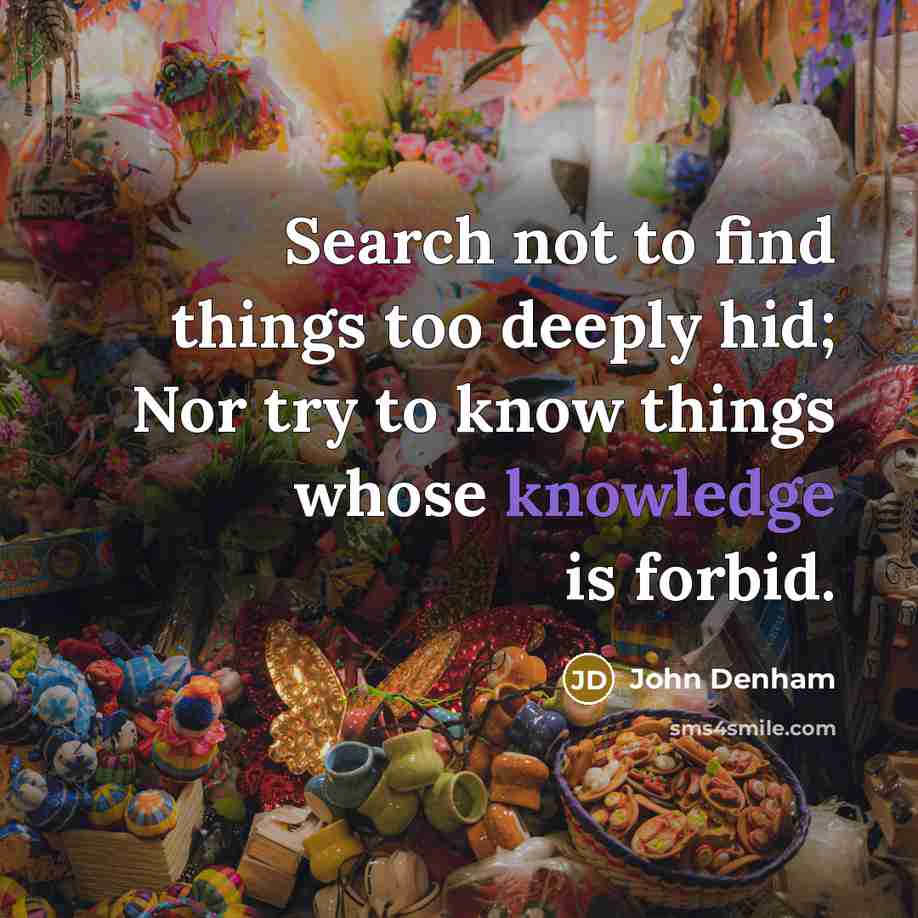 “Search not to find things too deeply hid; Nor try to know things whose knowledge is forbid.” quote by John Denham