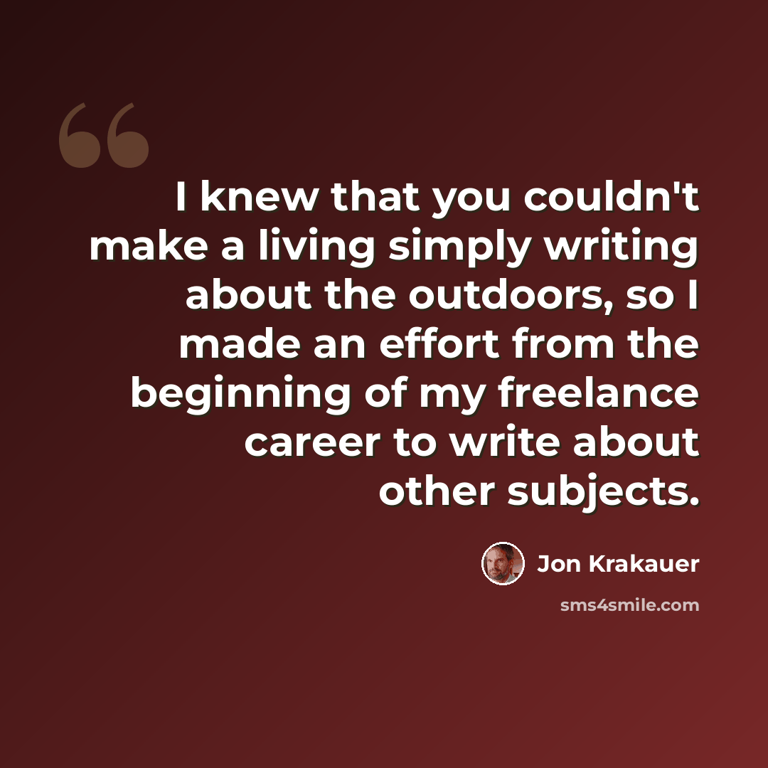 “I knew that you couldn't make a living simply writing about the outdoors, so I made an effort from the beginning of my freelance career to write about other subjects.” quote by Jon Krakauer