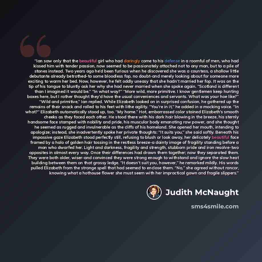 “Ian saw only that the beautiful girl who had daringly come to his defense in a roomful of men, who had kissed him with tender passion, now seemed to be passionately attached not to any man, but to a pile of stones instead. Two years ago he’d been furious when he discovered she was a countess, a…” quote by Judith McNaught