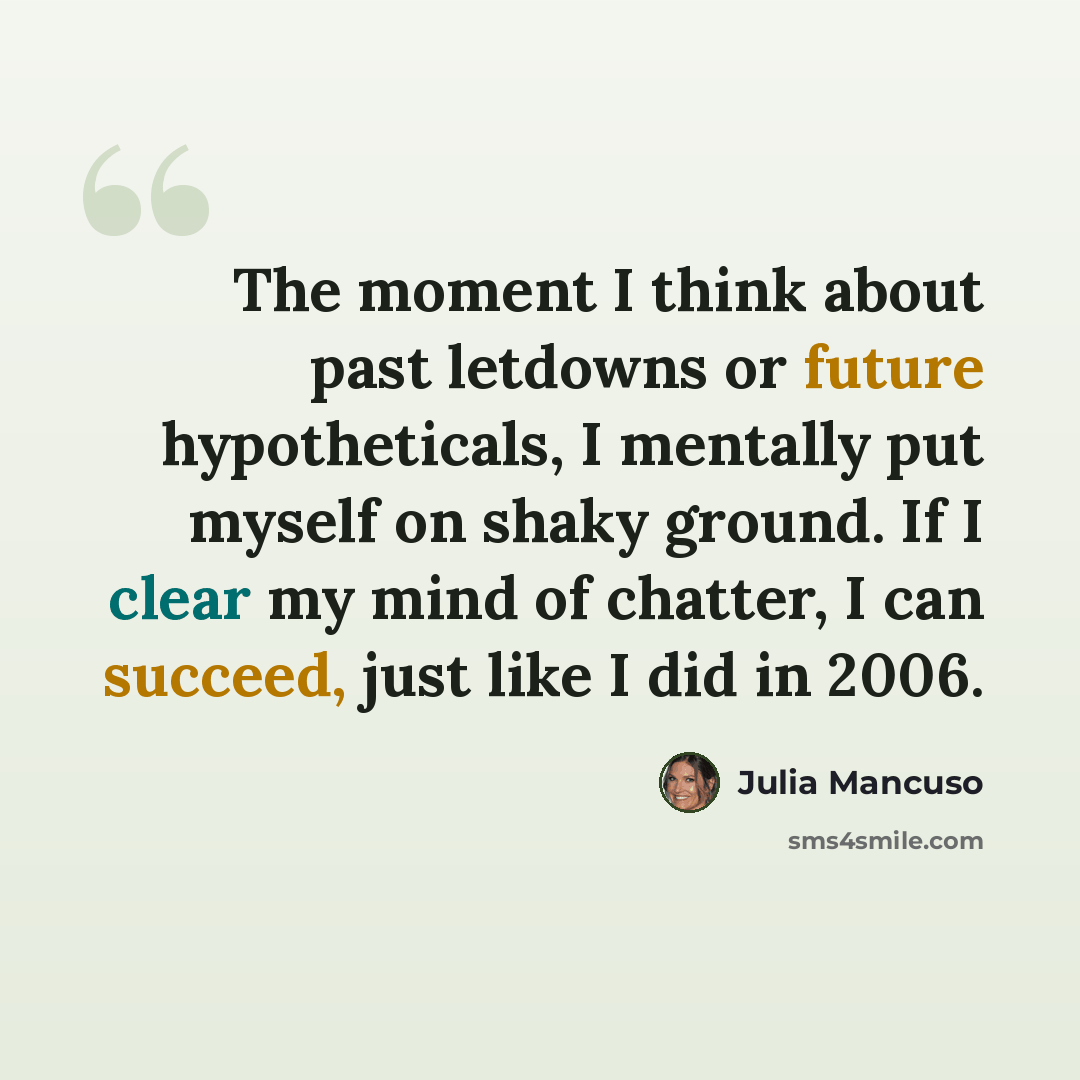 “The moment I think about past letdowns or future hypotheticals, I mentally put myself on shaky ground. If I clear my mind of chatter, I can succeed, just like I did in 2006.” quote by Julia Mancuso