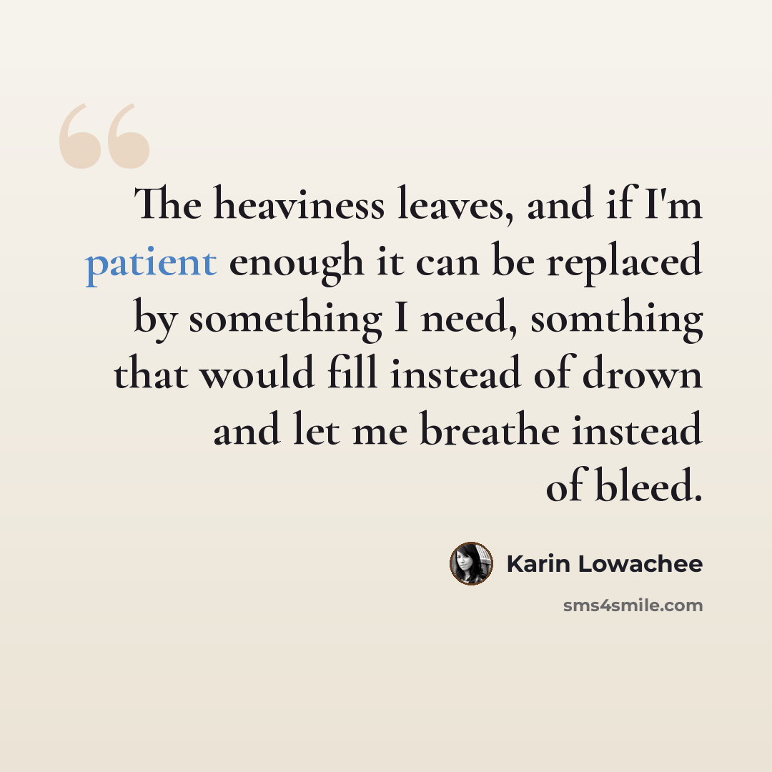 “The heaviness leaves, and if I'm patient enough it can be replaced by something I need, somthing that would fill instead of drown and let me breathe instead of bleed.” quote by Karin Lowachee