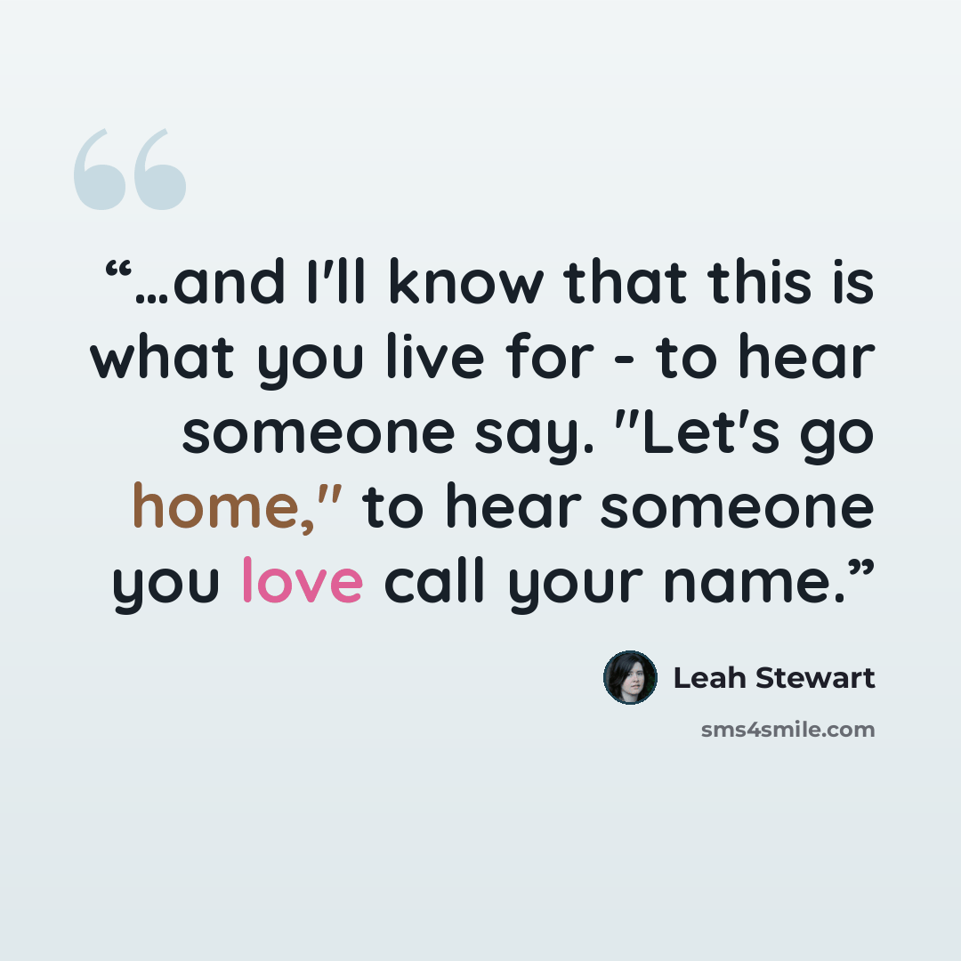“…and I'll know that this is what you live for - to hear someone say. "Let's go home," to hear someone you love call your name.” quote by Leah Stewart