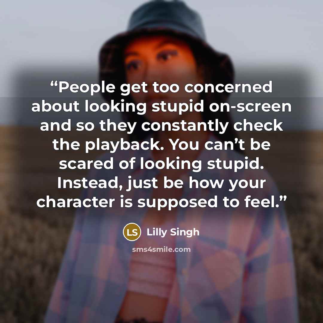 “People get too concerned about looking stupid on-screen and so they constantly check the playback. You can’t be scared of looking stupid. Instead, just be how your character is supposed to feel.” quote by Lilly Singh
