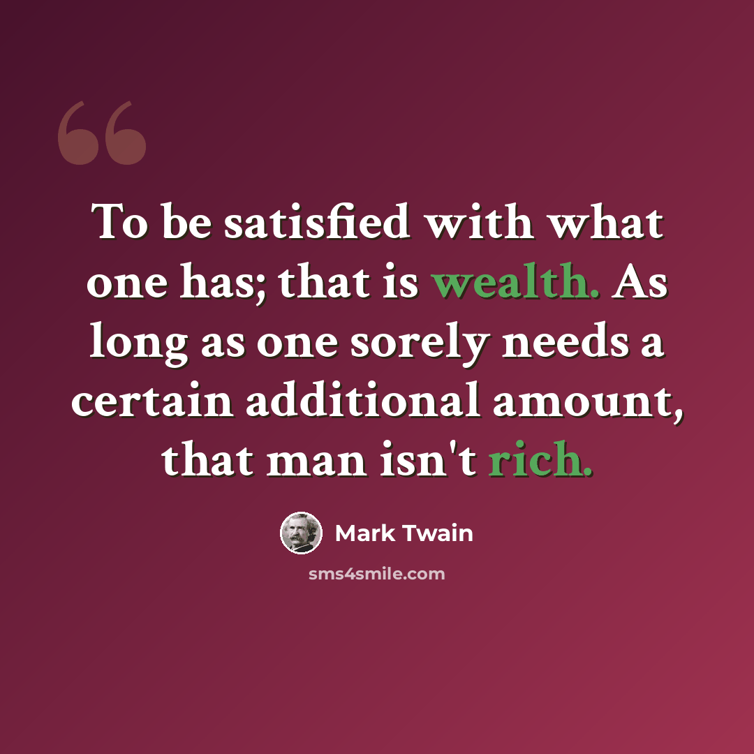 “To be satisfied with what one has; that is wealth. As long as one sorely needs a certain additional amount, that man isn't rich.” quote by Mark Twain