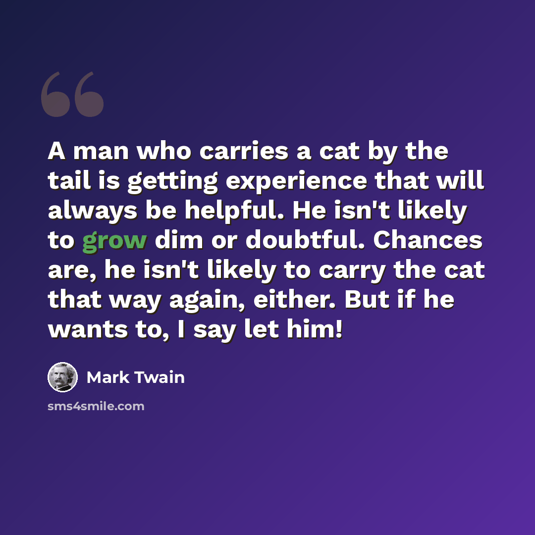 “A man who carries a cat by the tail is getting experience that will always be helpful. He isn't likely to grow dim or doubtful. Chances are, he isn't likely to carry the cat that way again, either. But if he wants to, I say let him!” quote by Mark Twain