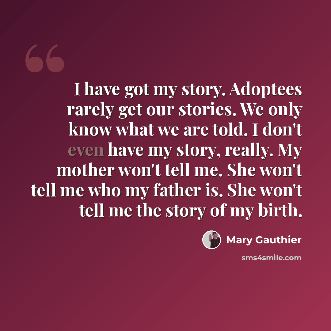 “I have got my story. Adoptees rarely get our stories. We only know what we are told. I don't even have my story, really. My mother won't tell me. She won't tell me who my father is. She won't tell me the story of my birth.” quote by Mary Gauthier