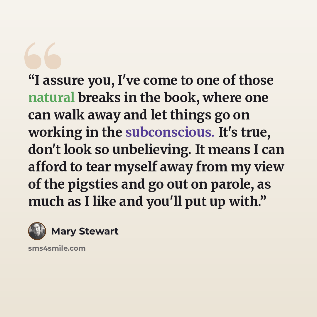 “I assure you, I've come to one of those natural breaks in the book, where one can walk away and let things go on working in the subconscious. It's true, don't look so unbelieving. It means I can afford to tear myself away from my view of the pigsties and go out on parole, as much as I like and…” quote by Mary Stewart