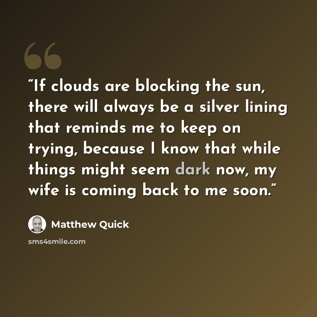 “If clouds are blocking the sun, there will always be a silver lining that reminds me to keep on trying, because I know that while things might seem dark now, my wife is coming back to me soon.” quote by Matthew Quick