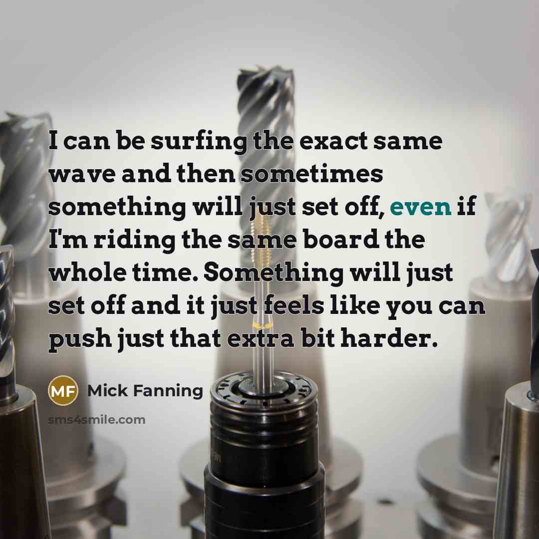 “I can be surfing the exact same wave and then sometimes something will just set off, even if I'm riding the same board the whole time. Something will just set off and it just feels like you can push just that extra bit harder.” quote by Mick Fanning