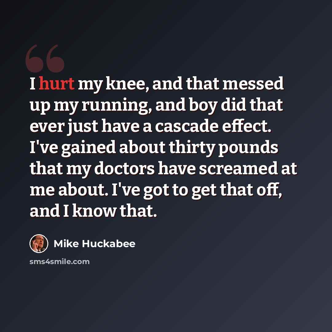 “I hurt my knee, and that messed up my running, and boy did that ever just have a cascade effect. I've gained about thirty pounds that my doctors have screamed at me about. I've got to get that off, and I know that.” quote by Mike Huckabee