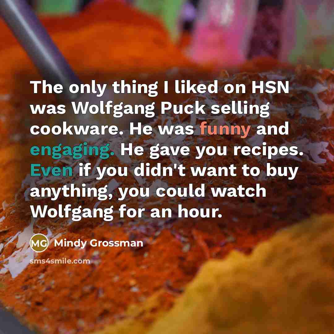 “The only thing I liked on HSN was Wolfgang Puck selling cookware. He was funny and engaging. He gave you recipes. Even if you didn't want to buy anything, you could watch Wolfgang for an hour.” quote by Mindy Grossman