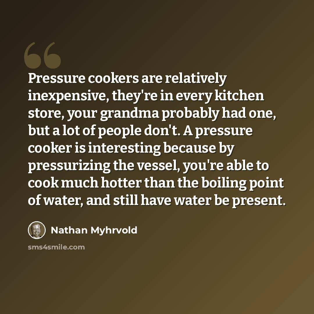 “Pressure cookers are relatively inexpensive, they're in every kitchen store, your grandma probably had one, but a lot of people don't. A pressure cooker is interesting because by pressurizing the vessel, you're able to cook much hotter than the boiling point of water, and still have water be…” quote by Nathan Myhrvold
