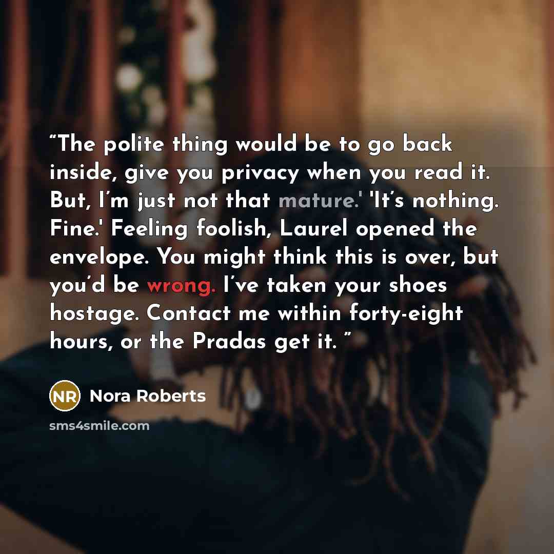 “The polite thing would be to go back inside, give you privacy when you read it. But, I’m just not that mature.' 'It’s nothing. Fine.' Feeling foolish, Laurel opened the envelope. You might think this is over, but you’d be wrong. I’ve taken your shoes hostage. Contact me within forty-eight hours…” quote by Nora Roberts