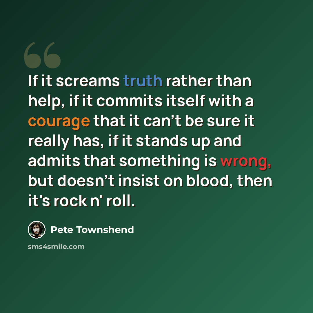 “If it screams truth rather than help, if it commits itself with a courage that it can't be sure it really has, if it stands up and admits that something is wrong, but doesn't insist on blood, then it's rock n' roll.” quote by Pete Townshend