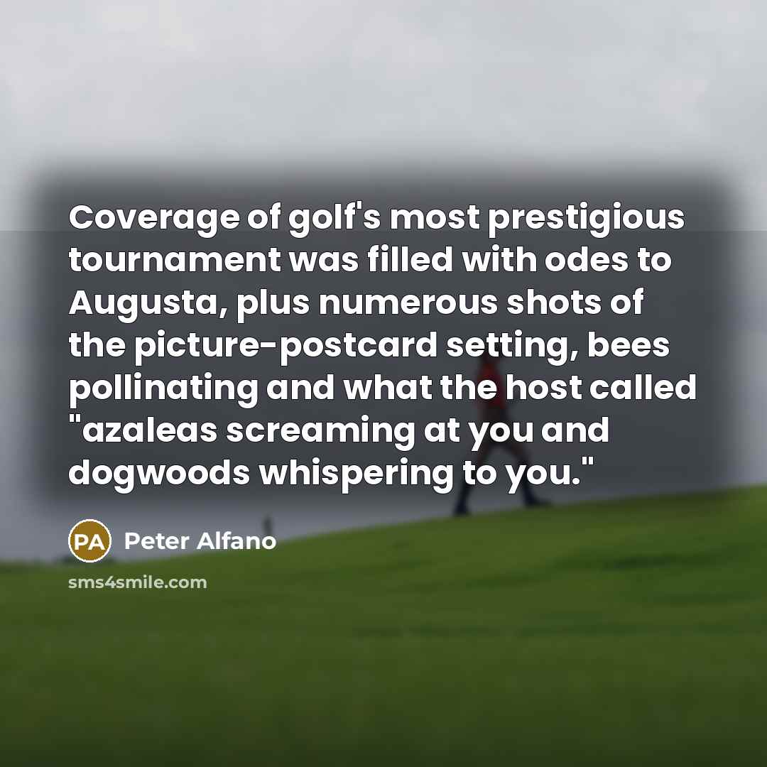 “Coverage of golf's most prestigious tournament was filled with odes to Augusta, plus numerous shots of the picture-postcard setting, bees pollinating and what the host called "azaleas screaming at you and dogwoods whispering to you."” quote by Peter Alfano