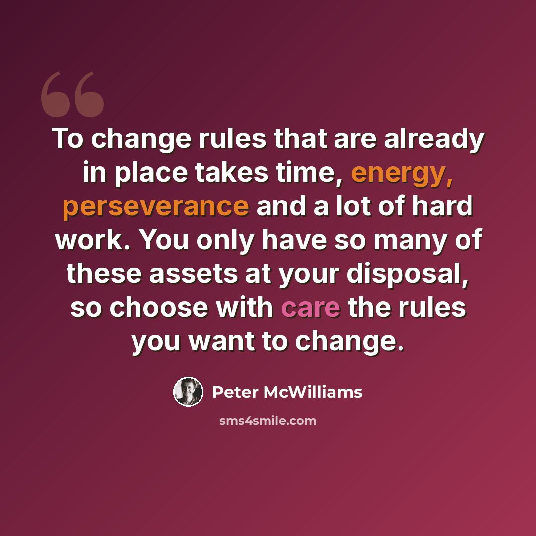 “To change rules that are already in place takes time, energy, perseverance and a lot of hard work. You only have so many of these assets at your disposal, so choose with care the rules you want to change.” quote by Peter McWilliams
